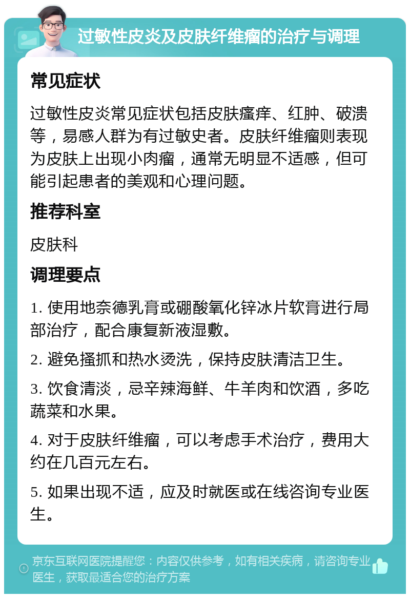 过敏性皮炎及皮肤纤维瘤的治疗与调理 常见症状 过敏性皮炎常见症状包括皮肤瘙痒、红肿、破溃等，易感人群为有过敏史者。皮肤纤维瘤则表现为皮肤上出现小肉瘤，通常无明显不适感，但可能引起患者的美观和心理问题。 推荐科室 皮肤科 调理要点 1. 使用地奈德乳膏或硼酸氧化锌冰片软膏进行局部治疗，配合康复新液湿敷。 2. 避免搔抓和热水烫洗，保持皮肤清洁卫生。 3. 饮食清淡，忌辛辣海鲜、牛羊肉和饮酒，多吃蔬菜和水果。 4. 对于皮肤纤维瘤，可以考虑手术治疗，费用大约在几百元左右。 5. 如果出现不适，应及时就医或在线咨询专业医生。