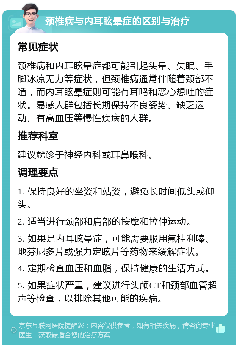 颈椎病与内耳眩晕症的区别与治疗 常见症状 颈椎病和内耳眩晕症都可能引起头晕、失眠、手脚冰凉无力等症状，但颈椎病通常伴随着颈部不适，而内耳眩晕症则可能有耳鸣和恶心想吐的症状。易感人群包括长期保持不良姿势、缺乏运动、有高血压等慢性疾病的人群。 推荐科室 建议就诊于神经内科或耳鼻喉科。 调理要点 1. 保持良好的坐姿和站姿，避免长时间低头或仰头。 2. 适当进行颈部和肩部的按摩和拉伸运动。 3. 如果是内耳眩晕症，可能需要服用氟桂利嗪、地芬尼多片或强力定眩片等药物来缓解症状。 4. 定期检查血压和血脂，保持健康的生活方式。 5. 如果症状严重，建议进行头颅CT和颈部血管超声等检查，以排除其他可能的疾病。