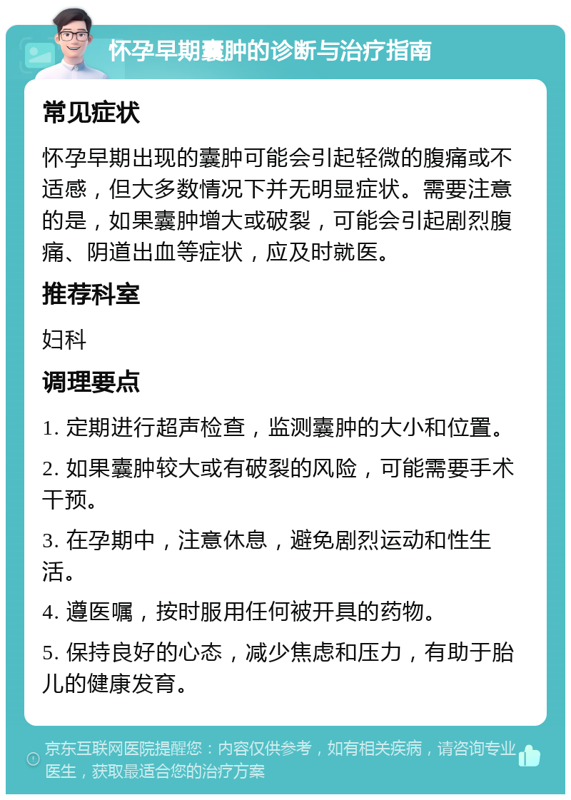 怀孕早期囊肿的诊断与治疗指南 常见症状 怀孕早期出现的囊肿可能会引起轻微的腹痛或不适感，但大多数情况下并无明显症状。需要注意的是，如果囊肿增大或破裂，可能会引起剧烈腹痛、阴道出血等症状，应及时就医。 推荐科室 妇科 调理要点 1. 定期进行超声检查，监测囊肿的大小和位置。 2. 如果囊肿较大或有破裂的风险，可能需要手术干预。 3. 在孕期中，注意休息，避免剧烈运动和性生活。 4. 遵医嘱，按时服用任何被开具的药物。 5. 保持良好的心态，减少焦虑和压力，有助于胎儿的健康发育。