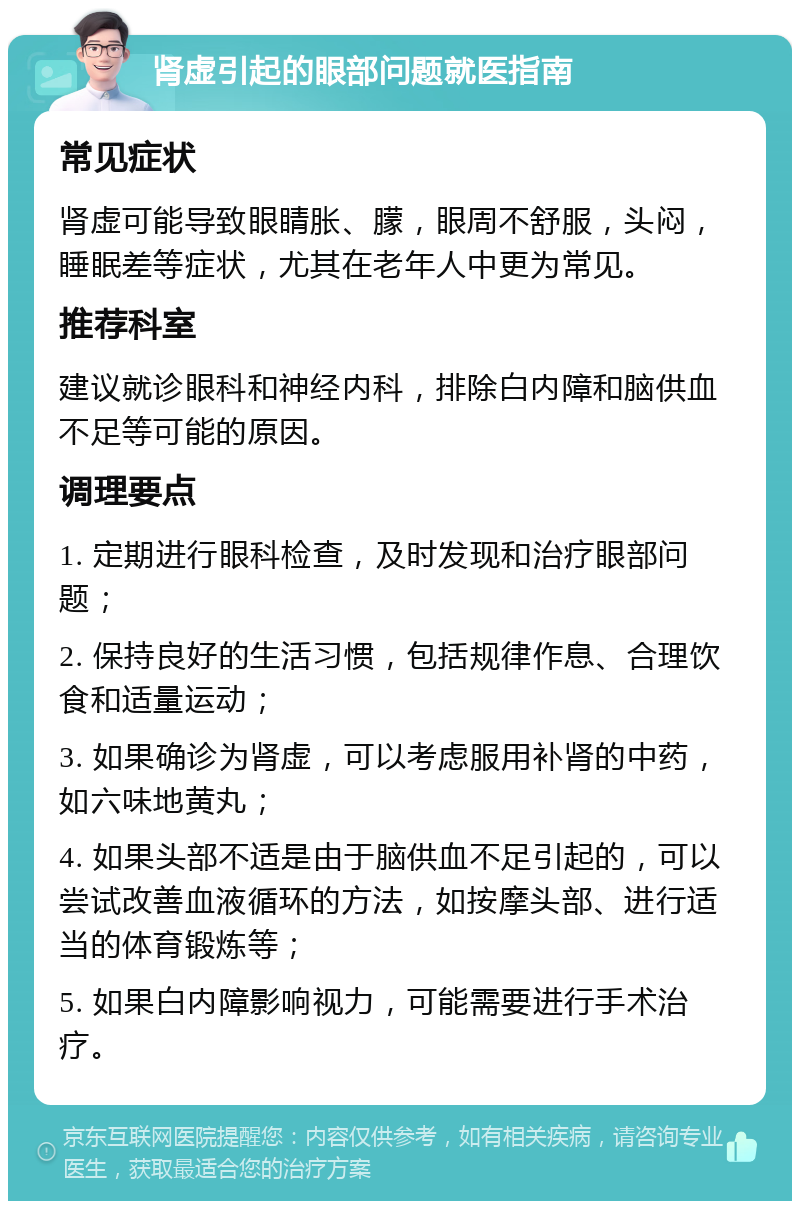 肾虚引起的眼部问题就医指南 常见症状 肾虚可能导致眼睛胀、朦，眼周不舒服，头闷，睡眠差等症状，尤其在老年人中更为常见。 推荐科室 建议就诊眼科和神经内科，排除白内障和脑供血不足等可能的原因。 调理要点 1. 定期进行眼科检查，及时发现和治疗眼部问题； 2. 保持良好的生活习惯，包括规律作息、合理饮食和适量运动； 3. 如果确诊为肾虚，可以考虑服用补肾的中药，如六味地黄丸； 4. 如果头部不适是由于脑供血不足引起的，可以尝试改善血液循环的方法，如按摩头部、进行适当的体育锻炼等； 5. 如果白内障影响视力，可能需要进行手术治疗。