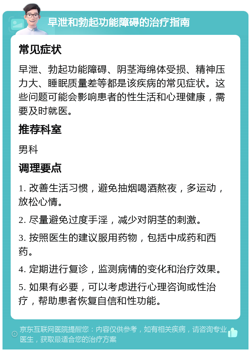 早泄和勃起功能障碍的治疗指南 常见症状 早泄、勃起功能障碍、阴茎海绵体受损、精神压力大、睡眠质量差等都是该疾病的常见症状。这些问题可能会影响患者的性生活和心理健康，需要及时就医。 推荐科室 男科 调理要点 1. 改善生活习惯，避免抽烟喝酒熬夜，多运动，放松心情。 2. 尽量避免过度手淫，减少对阴茎的刺激。 3. 按照医生的建议服用药物，包括中成药和西药。 4. 定期进行复诊，监测病情的变化和治疗效果。 5. 如果有必要，可以考虑进行心理咨询或性治疗，帮助患者恢复自信和性功能。