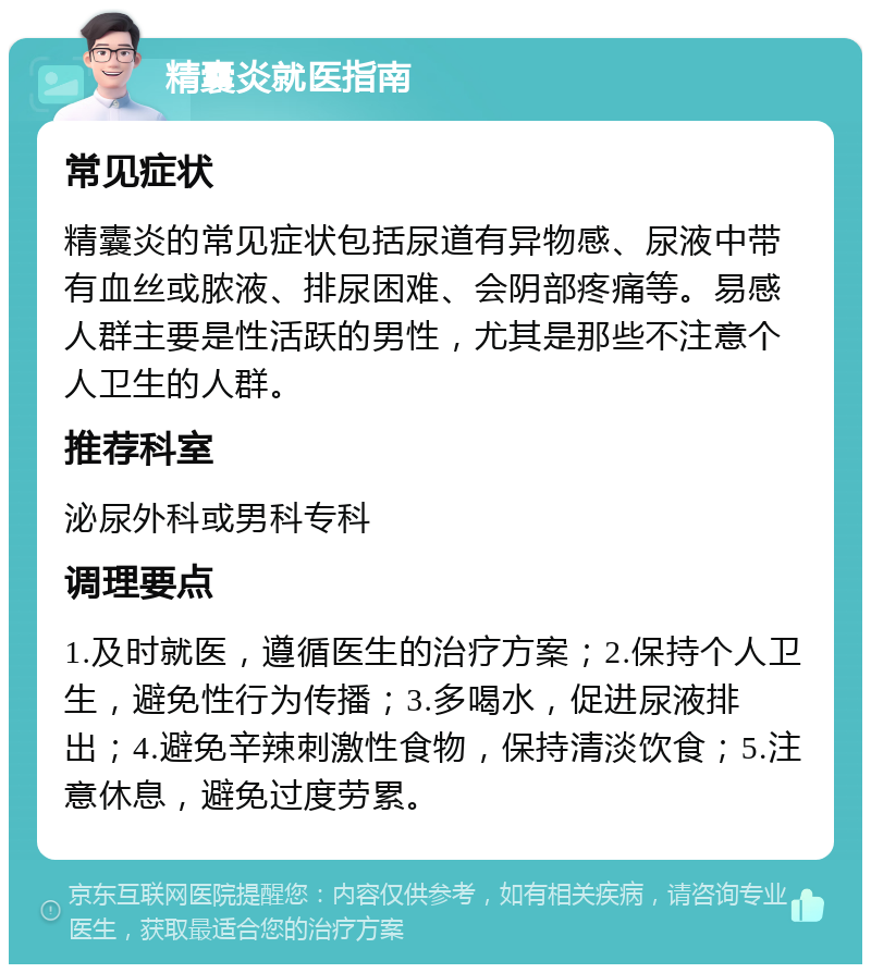 精囊炎就医指南 常见症状 精囊炎的常见症状包括尿道有异物感、尿液中带有血丝或脓液、排尿困难、会阴部疼痛等。易感人群主要是性活跃的男性，尤其是那些不注意个人卫生的人群。 推荐科室 泌尿外科或男科专科 调理要点 1.及时就医，遵循医生的治疗方案；2.保持个人卫生，避免性行为传播；3.多喝水，促进尿液排出；4.避免辛辣刺激性食物，保持清淡饮食；5.注意休息，避免过度劳累。