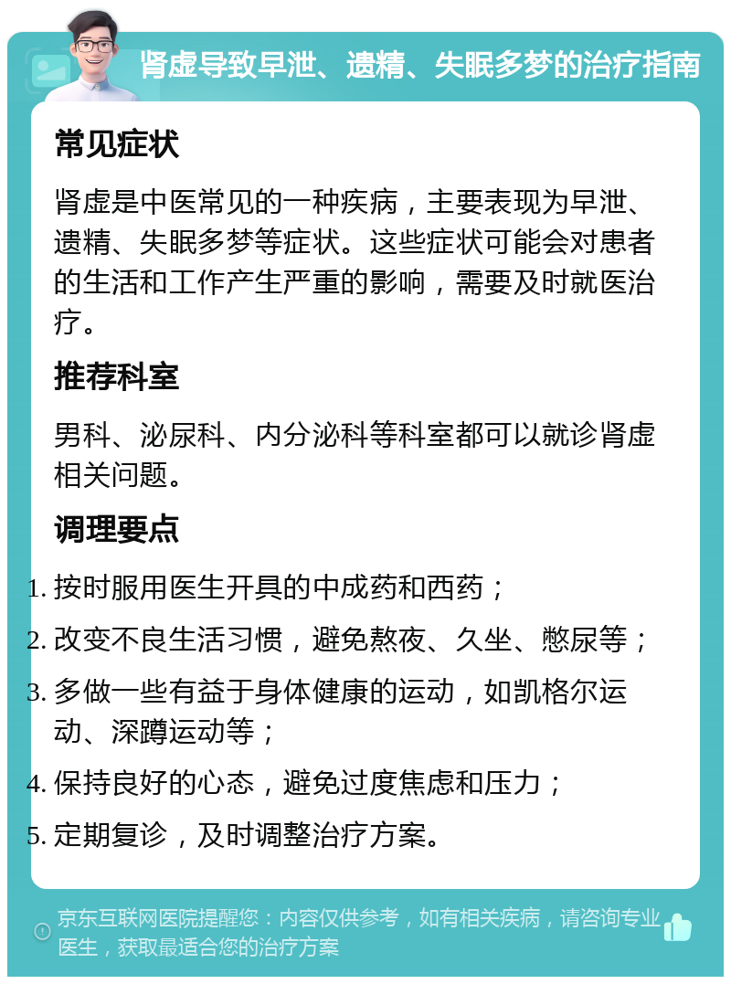 肾虚导致早泄、遗精、失眠多梦的治疗指南 常见症状 肾虚是中医常见的一种疾病，主要表现为早泄、遗精、失眠多梦等症状。这些症状可能会对患者的生活和工作产生严重的影响，需要及时就医治疗。 推荐科室 男科、泌尿科、内分泌科等科室都可以就诊肾虚相关问题。 调理要点 按时服用医生开具的中成药和西药； 改变不良生活习惯，避免熬夜、久坐、憋尿等； 多做一些有益于身体健康的运动，如凯格尔运动、深蹲运动等； 保持良好的心态，避免过度焦虑和压力； 定期复诊，及时调整治疗方案。