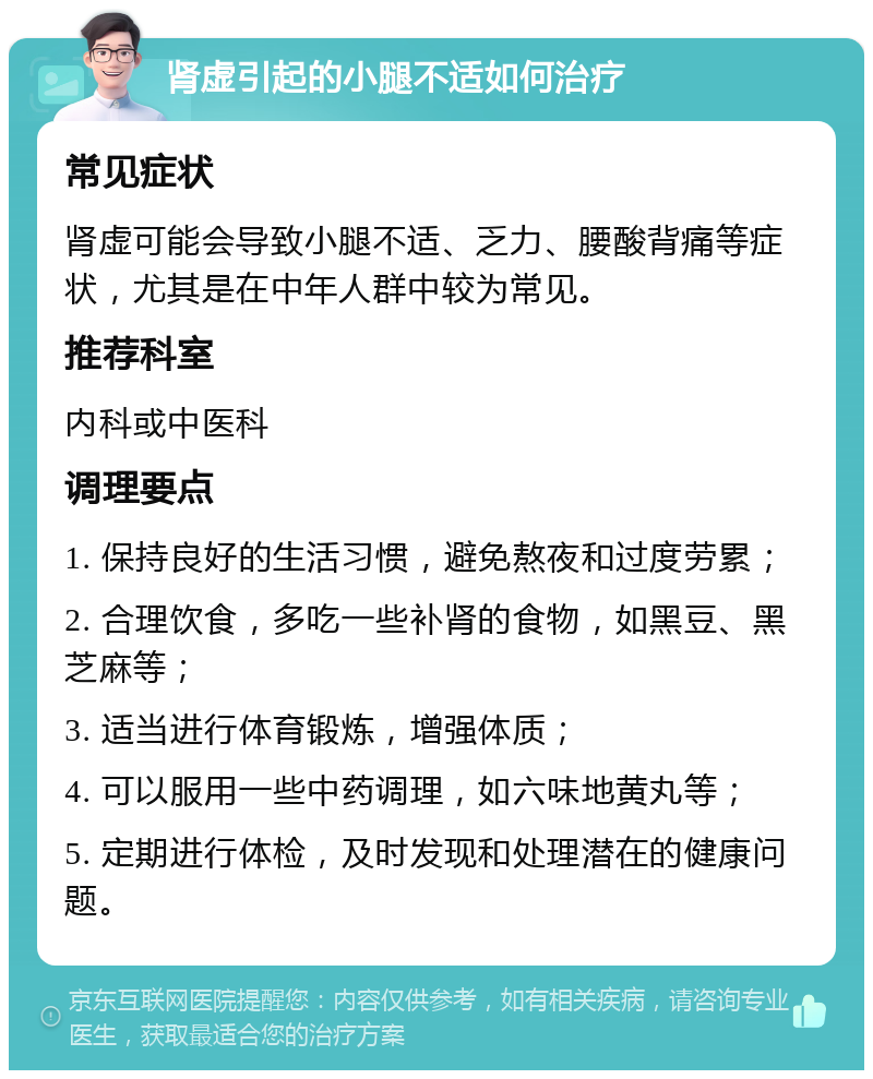 肾虚引起的小腿不适如何治疗 常见症状 肾虚可能会导致小腿不适、乏力、腰酸背痛等症状，尤其是在中年人群中较为常见。 推荐科室 内科或中医科 调理要点 1. 保持良好的生活习惯，避免熬夜和过度劳累； 2. 合理饮食，多吃一些补肾的食物，如黑豆、黑芝麻等； 3. 适当进行体育锻炼，增强体质； 4. 可以服用一些中药调理，如六味地黄丸等； 5. 定期进行体检，及时发现和处理潜在的健康问题。