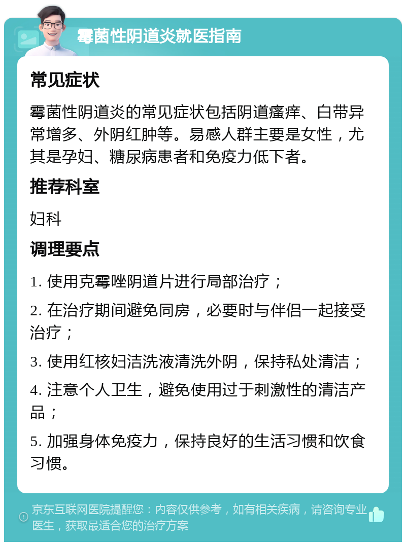 霉菌性阴道炎就医指南 常见症状 霉菌性阴道炎的常见症状包括阴道瘙痒、白带异常增多、外阴红肿等。易感人群主要是女性，尤其是孕妇、糖尿病患者和免疫力低下者。 推荐科室 妇科 调理要点 1. 使用克霉唑阴道片进行局部治疗； 2. 在治疗期间避免同房，必要时与伴侣一起接受治疗； 3. 使用红核妇洁洗液清洗外阴，保持私处清洁； 4. 注意个人卫生，避免使用过于刺激性的清洁产品； 5. 加强身体免疫力，保持良好的生活习惯和饮食习惯。