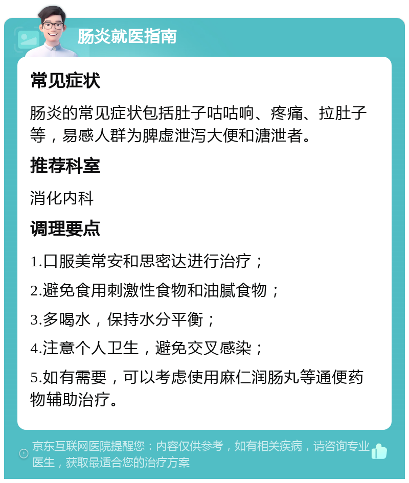 肠炎就医指南 常见症状 肠炎的常见症状包括肚子咕咕响、疼痛、拉肚子等，易感人群为脾虚泄泻大便和溏泄者。 推荐科室 消化内科 调理要点 1.口服美常安和思密达进行治疗； 2.避免食用刺激性食物和油腻食物； 3.多喝水，保持水分平衡； 4.注意个人卫生，避免交叉感染； 5.如有需要，可以考虑使用麻仁润肠丸等通便药物辅助治疗。