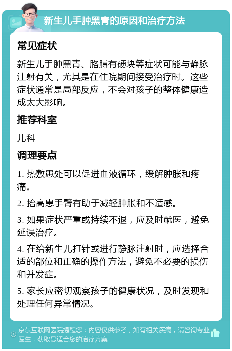 新生儿手肿黑青的原因和治疗方法 常见症状 新生儿手肿黑青、胳膊有硬块等症状可能与静脉注射有关，尤其是在住院期间接受治疗时。这些症状通常是局部反应，不会对孩子的整体健康造成太大影响。 推荐科室 儿科 调理要点 1. 热敷患处可以促进血液循环，缓解肿胀和疼痛。 2. 抬高患手臂有助于减轻肿胀和不适感。 3. 如果症状严重或持续不退，应及时就医，避免延误治疗。 4. 在给新生儿打针或进行静脉注射时，应选择合适的部位和正确的操作方法，避免不必要的损伤和并发症。 5. 家长应密切观察孩子的健康状况，及时发现和处理任何异常情况。