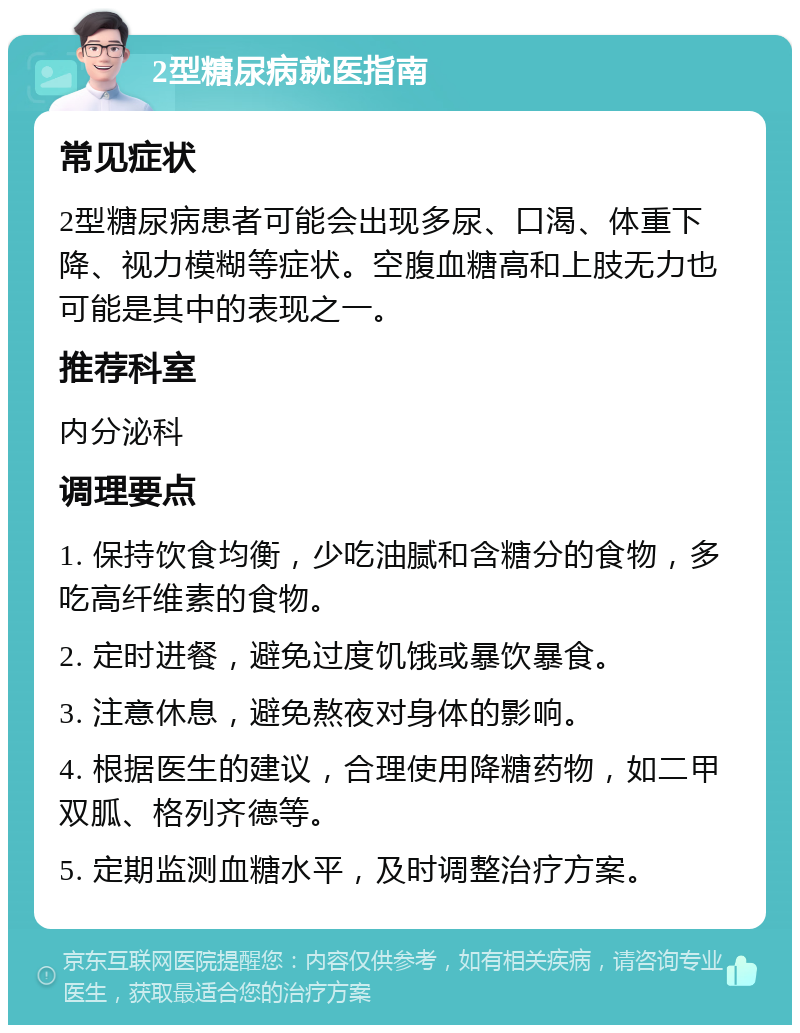 2型糖尿病就医指南 常见症状 2型糖尿病患者可能会出现多尿、口渴、体重下降、视力模糊等症状。空腹血糖高和上肢无力也可能是其中的表现之一。 推荐科室 内分泌科 调理要点 1. 保持饮食均衡，少吃油腻和含糖分的食物，多吃高纤维素的食物。 2. 定时进餐，避免过度饥饿或暴饮暴食。 3. 注意休息，避免熬夜对身体的影响。 4. 根据医生的建议，合理使用降糖药物，如二甲双胍、格列齐德等。 5. 定期监测血糖水平，及时调整治疗方案。