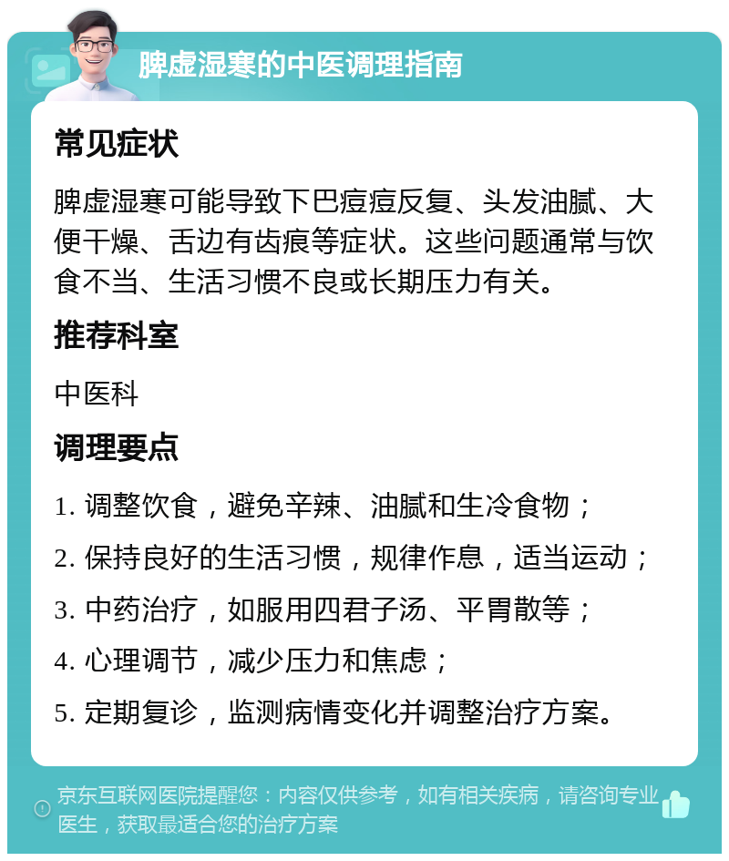 脾虚湿寒的中医调理指南 常见症状 脾虚湿寒可能导致下巴痘痘反复、头发油腻、大便干燥、舌边有齿痕等症状。这些问题通常与饮食不当、生活习惯不良或长期压力有关。 推荐科室 中医科 调理要点 1. 调整饮食，避免辛辣、油腻和生冷食物； 2. 保持良好的生活习惯，规律作息，适当运动； 3. 中药治疗，如服用四君子汤、平胃散等； 4. 心理调节，减少压力和焦虑； 5. 定期复诊，监测病情变化并调整治疗方案。