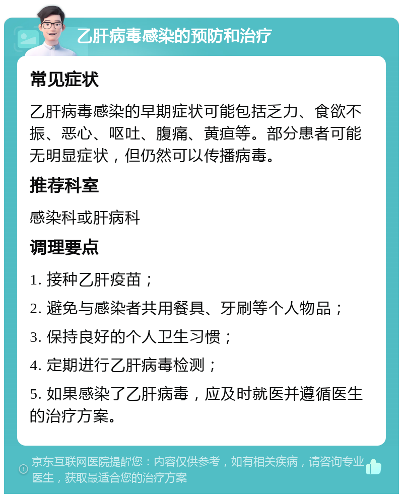 乙肝病毒感染的预防和治疗 常见症状 乙肝病毒感染的早期症状可能包括乏力、食欲不振、恶心、呕吐、腹痛、黄疸等。部分患者可能无明显症状，但仍然可以传播病毒。 推荐科室 感染科或肝病科 调理要点 1. 接种乙肝疫苗； 2. 避免与感染者共用餐具、牙刷等个人物品； 3. 保持良好的个人卫生习惯； 4. 定期进行乙肝病毒检测； 5. 如果感染了乙肝病毒，应及时就医并遵循医生的治疗方案。