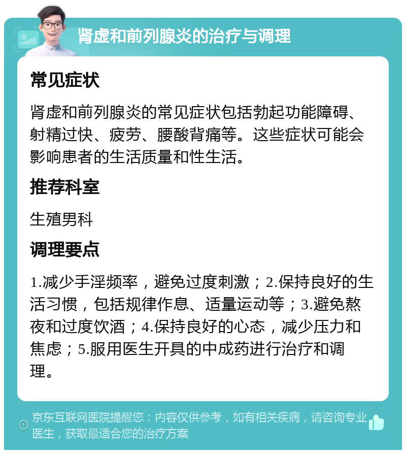 肾虚和前列腺炎的治疗与调理 常见症状 肾虚和前列腺炎的常见症状包括勃起功能障碍、射精过快、疲劳、腰酸背痛等。这些症状可能会影响患者的生活质量和性生活。 推荐科室 生殖男科 调理要点 1.减少手淫频率，避免过度刺激；2.保持良好的生活习惯，包括规律作息、适量运动等；3.避免熬夜和过度饮酒；4.保持良好的心态，减少压力和焦虑；5.服用医生开具的中成药进行治疗和调理。