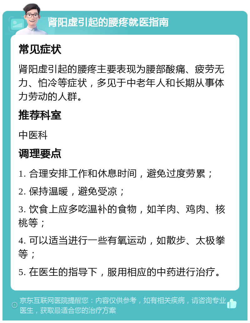 肾阳虚引起的腰疼就医指南 常见症状 肾阳虚引起的腰疼主要表现为腰部酸痛、疲劳无力、怕冷等症状，多见于中老年人和长期从事体力劳动的人群。 推荐科室 中医科 调理要点 1. 合理安排工作和休息时间，避免过度劳累； 2. 保持温暖，避免受凉； 3. 饮食上应多吃温补的食物，如羊肉、鸡肉、核桃等； 4. 可以适当进行一些有氧运动，如散步、太极拳等； 5. 在医生的指导下，服用相应的中药进行治疗。