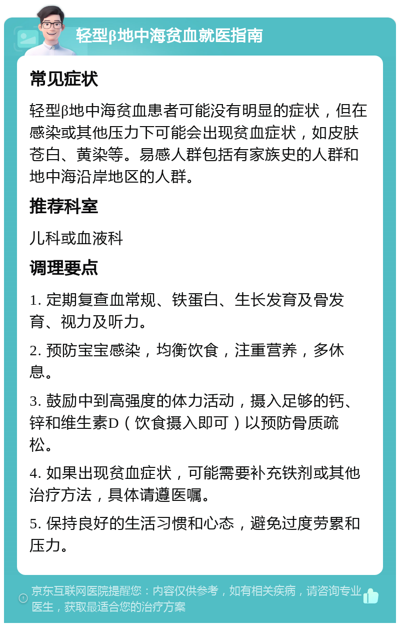 轻型β地中海贫血就医指南 常见症状 轻型β地中海贫血患者可能没有明显的症状，但在感染或其他压力下可能会出现贫血症状，如皮肤苍白、黄染等。易感人群包括有家族史的人群和地中海沿岸地区的人群。 推荐科室 儿科或血液科 调理要点 1. 定期复查血常规、铁蛋白、生长发育及骨发育、视力及听力。 2. 预防宝宝感染，均衡饮食，注重营养，多休息。 3. 鼓励中到高强度的体力活动，摄入足够的钙、锌和维生素D（饮食摄入即可）以预防骨质疏松。 4. 如果出现贫血症状，可能需要补充铁剂或其他治疗方法，具体请遵医嘱。 5. 保持良好的生活习惯和心态，避免过度劳累和压力。