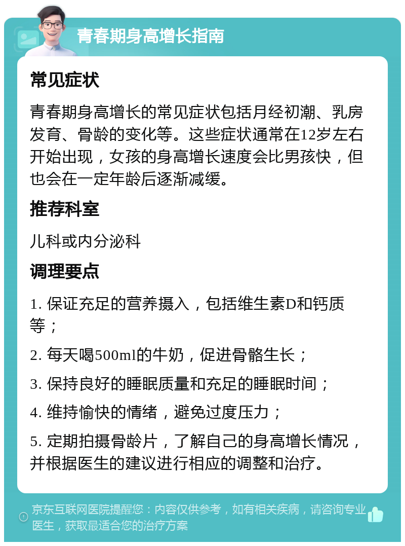 青春期身高增长指南 常见症状 青春期身高增长的常见症状包括月经初潮、乳房发育、骨龄的变化等。这些症状通常在12岁左右开始出现，女孩的身高增长速度会比男孩快，但也会在一定年龄后逐渐减缓。 推荐科室 儿科或内分泌科 调理要点 1. 保证充足的营养摄入，包括维生素D和钙质等； 2. 每天喝500ml的牛奶，促进骨骼生长； 3. 保持良好的睡眠质量和充足的睡眠时间； 4. 维持愉快的情绪，避免过度压力； 5. 定期拍摄骨龄片，了解自己的身高增长情况，并根据医生的建议进行相应的调整和治疗。