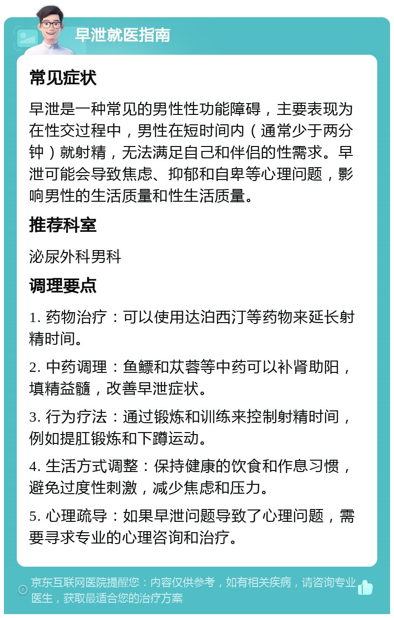 早泄就医指南 常见症状 早泄是一种常见的男性性功能障碍，主要表现为在性交过程中，男性在短时间内（通常少于两分钟）就射精，无法满足自己和伴侣的性需求。早泄可能会导致焦虑、抑郁和自卑等心理问题，影响男性的生活质量和性生活质量。 推荐科室 泌尿外科男科 调理要点 1. 药物治疗：可以使用达泊西汀等药物来延长射精时间。 2. 中药调理：鱼鳔和苁蓉等中药可以补肾助阳，填精益髓，改善早泄症状。 3. 行为疗法：通过锻炼和训练来控制射精时间，例如提肛锻炼和下蹲运动。 4. 生活方式调整：保持健康的饮食和作息习惯，避免过度性刺激，减少焦虑和压力。 5. 心理疏导：如果早泄问题导致了心理问题，需要寻求专业的心理咨询和治疗。