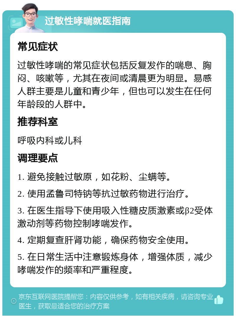 过敏性哮喘就医指南 常见症状 过敏性哮喘的常见症状包括反复发作的喘息、胸闷、咳嗽等，尤其在夜间或清晨更为明显。易感人群主要是儿童和青少年，但也可以发生在任何年龄段的人群中。 推荐科室 呼吸内科或儿科 调理要点 1. 避免接触过敏原，如花粉、尘螨等。 2. 使用孟鲁司特钠等抗过敏药物进行治疗。 3. 在医生指导下使用吸入性糖皮质激素或β2受体激动剂等药物控制哮喘发作。 4. 定期复查肝肾功能，确保药物安全使用。 5. 在日常生活中注意锻炼身体，增强体质，减少哮喘发作的频率和严重程度。