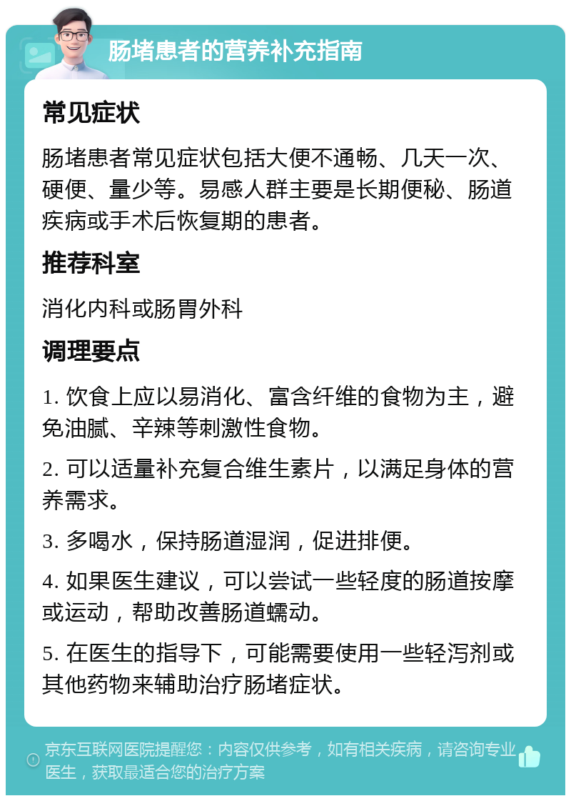 肠堵患者的营养补充指南 常见症状 肠堵患者常见症状包括大便不通畅、几天一次、硬便、量少等。易感人群主要是长期便秘、肠道疾病或手术后恢复期的患者。 推荐科室 消化内科或肠胃外科 调理要点 1. 饮食上应以易消化、富含纤维的食物为主，避免油腻、辛辣等刺激性食物。 2. 可以适量补充复合维生素片，以满足身体的营养需求。 3. 多喝水，保持肠道湿润，促进排便。 4. 如果医生建议，可以尝试一些轻度的肠道按摩或运动，帮助改善肠道蠕动。 5. 在医生的指导下，可能需要使用一些轻泻剂或其他药物来辅助治疗肠堵症状。