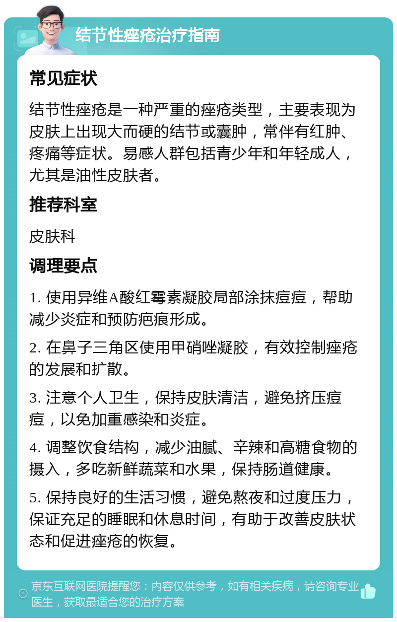 结节性痤疮治疗指南 常见症状 结节性痤疮是一种严重的痤疮类型，主要表现为皮肤上出现大而硬的结节或囊肿，常伴有红肿、疼痛等症状。易感人群包括青少年和年轻成人，尤其是油性皮肤者。 推荐科室 皮肤科 调理要点 1. 使用异维A酸红霉素凝胶局部涂抹痘痘，帮助减少炎症和预防疤痕形成。 2. 在鼻子三角区使用甲硝唑凝胶，有效控制痤疮的发展和扩散。 3. 注意个人卫生，保持皮肤清洁，避免挤压痘痘，以免加重感染和炎症。 4. 调整饮食结构，减少油腻、辛辣和高糖食物的摄入，多吃新鲜蔬菜和水果，保持肠道健康。 5. 保持良好的生活习惯，避免熬夜和过度压力，保证充足的睡眠和休息时间，有助于改善皮肤状态和促进痤疮的恢复。