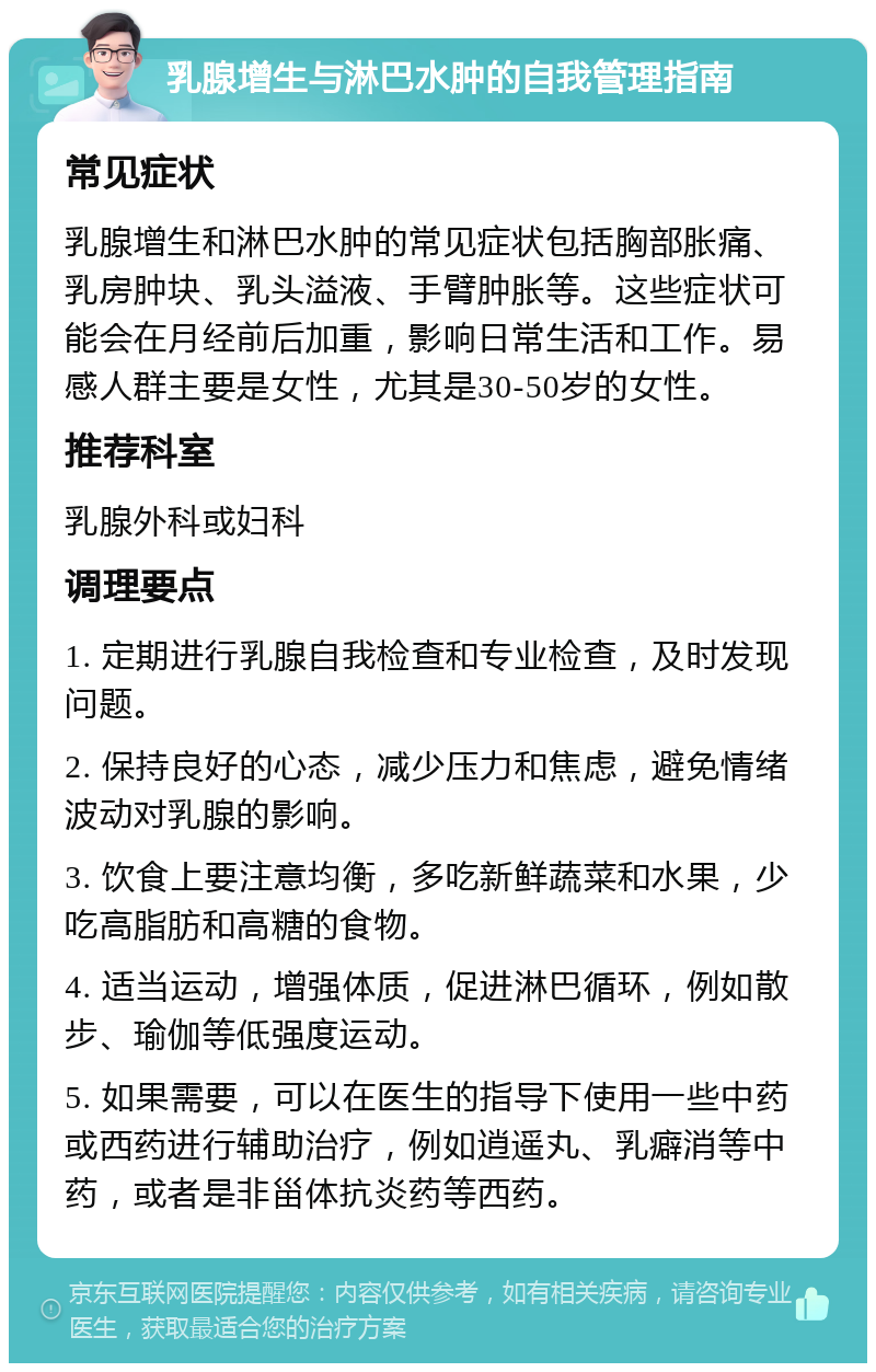 乳腺增生与淋巴水肿的自我管理指南 常见症状 乳腺增生和淋巴水肿的常见症状包括胸部胀痛、乳房肿块、乳头溢液、手臂肿胀等。这些症状可能会在月经前后加重，影响日常生活和工作。易感人群主要是女性，尤其是30-50岁的女性。 推荐科室 乳腺外科或妇科 调理要点 1. 定期进行乳腺自我检查和专业检查，及时发现问题。 2. 保持良好的心态，减少压力和焦虑，避免情绪波动对乳腺的影响。 3. 饮食上要注意均衡，多吃新鲜蔬菜和水果，少吃高脂肪和高糖的食物。 4. 适当运动，增强体质，促进淋巴循环，例如散步、瑜伽等低强度运动。 5. 如果需要，可以在医生的指导下使用一些中药或西药进行辅助治疗，例如逍遥丸、乳癖消等中药，或者是非甾体抗炎药等西药。