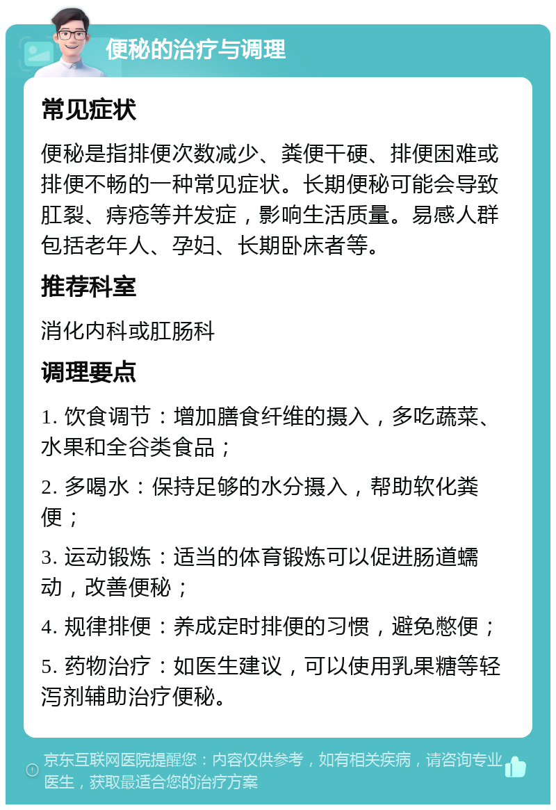 便秘的治疗与调理 常见症状 便秘是指排便次数减少、粪便干硬、排便困难或排便不畅的一种常见症状。长期便秘可能会导致肛裂、痔疮等并发症，影响生活质量。易感人群包括老年人、孕妇、长期卧床者等。 推荐科室 消化内科或肛肠科 调理要点 1. 饮食调节：增加膳食纤维的摄入，多吃蔬菜、水果和全谷类食品； 2. 多喝水：保持足够的水分摄入，帮助软化粪便； 3. 运动锻炼：适当的体育锻炼可以促进肠道蠕动，改善便秘； 4. 规律排便：养成定时排便的习惯，避免憋便； 5. 药物治疗：如医生建议，可以使用乳果糖等轻泻剂辅助治疗便秘。