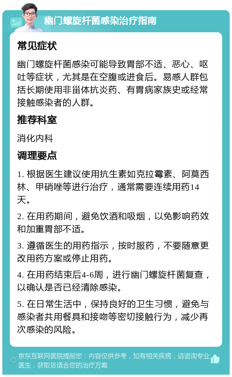 幽门螺旋杆菌感染治疗指南 常见症状 幽门螺旋杆菌感染可能导致胃部不适、恶心、呕吐等症状，尤其是在空腹或进食后。易感人群包括长期使用非甾体抗炎药、有胃病家族史或经常接触感染者的人群。 推荐科室 消化内科 调理要点 1. 根据医生建议使用抗生素如克拉霉素、阿莫西林、甲硝唑等进行治疗，通常需要连续用药14天。 2. 在用药期间，避免饮酒和吸烟，以免影响药效和加重胃部不适。 3. 遵循医生的用药指示，按时服药，不要随意更改用药方案或停止用药。 4. 在用药结束后4-6周，进行幽门螺旋杆菌复查，以确认是否已经清除感染。 5. 在日常生活中，保持良好的卫生习惯，避免与感染者共用餐具和接吻等密切接触行为，减少再次感染的风险。