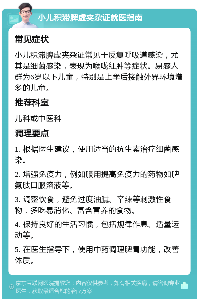 小儿积滞脾虚夹杂证就医指南 常见症状 小儿积滞脾虚夹杂证常见于反复呼吸道感染，尤其是细菌感染，表现为喉咙红肿等症状。易感人群为6岁以下儿童，特别是上学后接触外界环境增多的儿童。 推荐科室 儿科或中医科 调理要点 1. 根据医生建议，使用适当的抗生素治疗细菌感染。 2. 增强免疫力，例如服用提高免疫力的药物如脾氨肽口服溶液等。 3. 调整饮食，避免过度油腻、辛辣等刺激性食物，多吃易消化、富含营养的食物。 4. 保持良好的生活习惯，包括规律作息、适量运动等。 5. 在医生指导下，使用中药调理脾胃功能，改善体质。