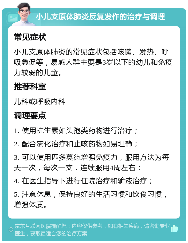 小儿支原体肺炎反复发作的治疗与调理 常见症状 小儿支原体肺炎的常见症状包括咳嗽、发热、呼吸急促等，易感人群主要是3岁以下的幼儿和免疫力较弱的儿童。 推荐科室 儿科或呼吸内科 调理要点 1. 使用抗生素如头孢类药物进行治疗； 2. 配合雾化治疗和止咳药物如易坦静； 3. 可以使用匹多莫德增强免疫力，服用方法为每天一次，每次一支，连续服用4周左右； 4. 在医生指导下进行住院治疗和输液治疗； 5. 注意休息，保持良好的生活习惯和饮食习惯，增强体质。