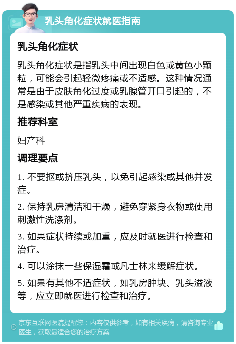 乳头角化症状就医指南 乳头角化症状 乳头角化症状是指乳头中间出现白色或黄色小颗粒，可能会引起轻微疼痛或不适感。这种情况通常是由于皮肤角化过度或乳腺管开口引起的，不是感染或其他严重疾病的表现。 推荐科室 妇产科 调理要点 1. 不要抠或挤压乳头，以免引起感染或其他并发症。 2. 保持乳房清洁和干燥，避免穿紧身衣物或使用刺激性洗涤剂。 3. 如果症状持续或加重，应及时就医进行检查和治疗。 4. 可以涂抹一些保湿霜或凡士林来缓解症状。 5. 如果有其他不适症状，如乳房肿块、乳头溢液等，应立即就医进行检查和治疗。