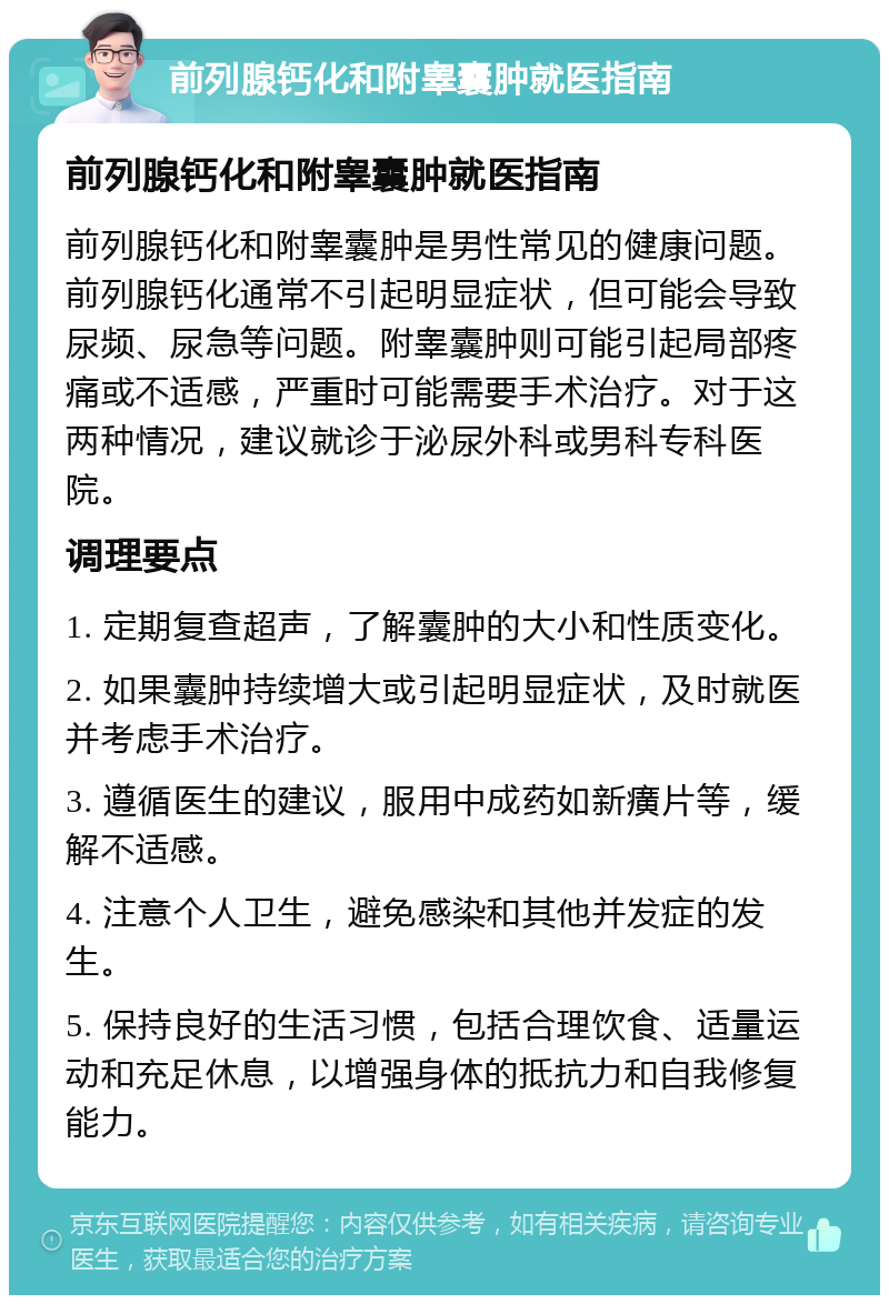 前列腺钙化和附睾囊肿就医指南 前列腺钙化和附睾囊肿就医指南 前列腺钙化和附睾囊肿是男性常见的健康问题。前列腺钙化通常不引起明显症状，但可能会导致尿频、尿急等问题。附睾囊肿则可能引起局部疼痛或不适感，严重时可能需要手术治疗。对于这两种情况，建议就诊于泌尿外科或男科专科医院。 调理要点 1. 定期复查超声，了解囊肿的大小和性质变化。 2. 如果囊肿持续增大或引起明显症状，及时就医并考虑手术治疗。 3. 遵循医生的建议，服用中成药如新癀片等，缓解不适感。 4. 注意个人卫生，避免感染和其他并发症的发生。 5. 保持良好的生活习惯，包括合理饮食、适量运动和充足休息，以增强身体的抵抗力和自我修复能力。