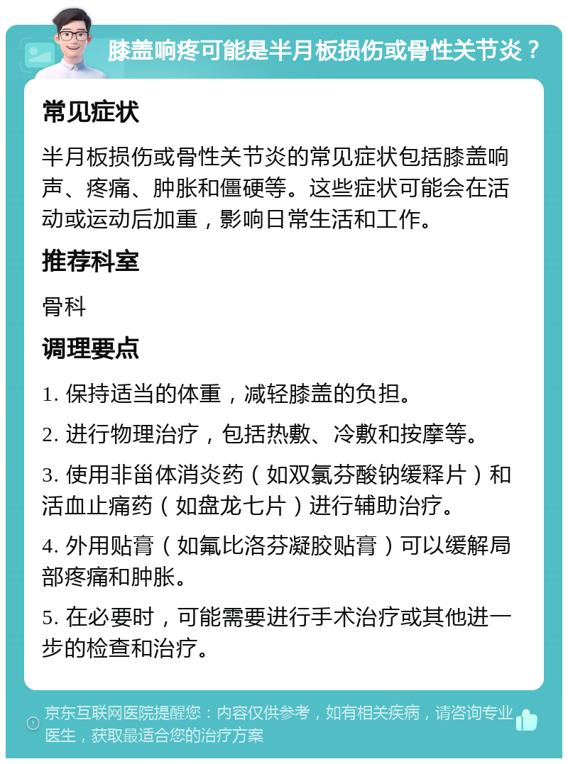 膝盖响疼可能是半月板损伤或骨性关节炎？ 常见症状 半月板损伤或骨性关节炎的常见症状包括膝盖响声、疼痛、肿胀和僵硬等。这些症状可能会在活动或运动后加重，影响日常生活和工作。 推荐科室 骨科 调理要点 1. 保持适当的体重，减轻膝盖的负担。 2. 进行物理治疗，包括热敷、冷敷和按摩等。 3. 使用非甾体消炎药（如双氯芬酸钠缓释片）和活血止痛药（如盘龙七片）进行辅助治疗。 4. 外用贴膏（如氟比洛芬凝胶贴膏）可以缓解局部疼痛和肿胀。 5. 在必要时，可能需要进行手术治疗或其他进一步的检查和治疗。