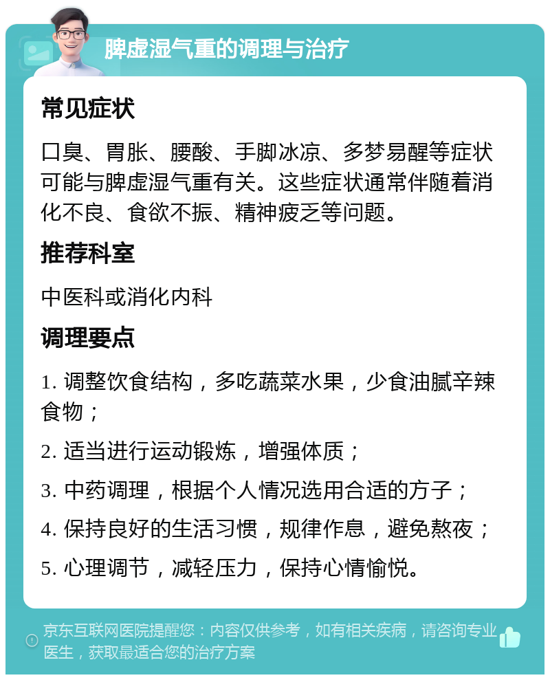 脾虚湿气重的调理与治疗 常见症状 口臭、胃胀、腰酸、手脚冰凉、多梦易醒等症状可能与脾虚湿气重有关。这些症状通常伴随着消化不良、食欲不振、精神疲乏等问题。 推荐科室 中医科或消化内科 调理要点 1. 调整饮食结构，多吃蔬菜水果，少食油腻辛辣食物； 2. 适当进行运动锻炼，增强体质； 3. 中药调理，根据个人情况选用合适的方子； 4. 保持良好的生活习惯，规律作息，避免熬夜； 5. 心理调节，减轻压力，保持心情愉悦。