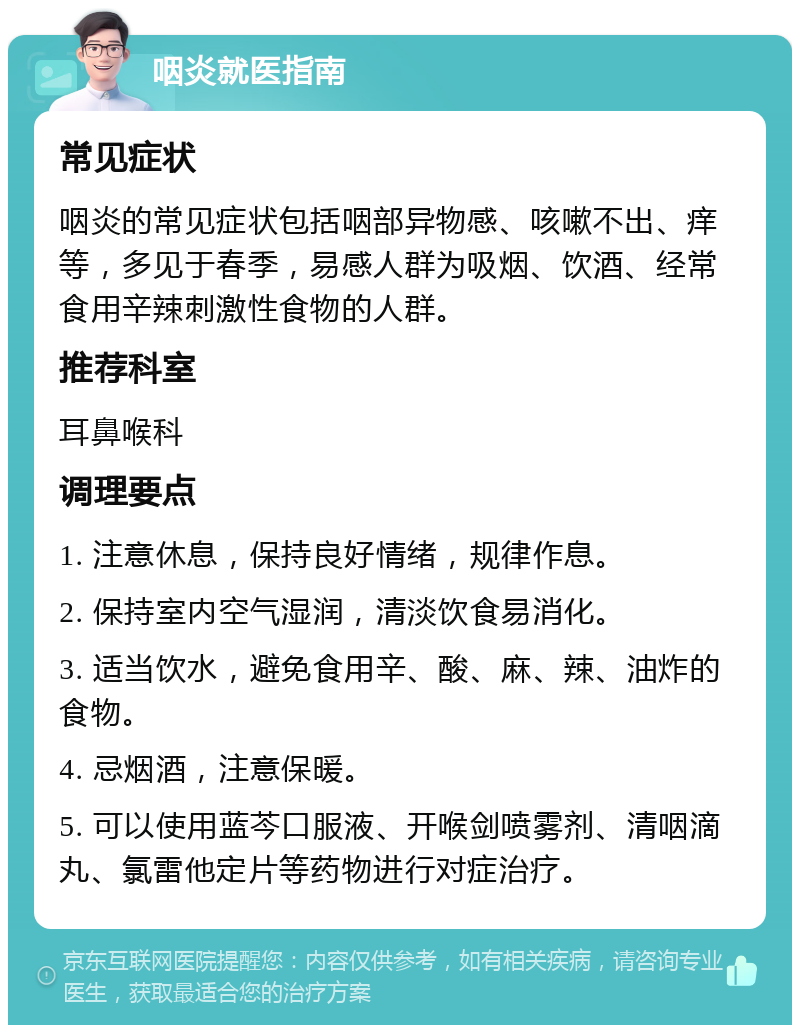 咽炎就医指南 常见症状 咽炎的常见症状包括咽部异物感、咳嗽不出、痒等，多见于春季，易感人群为吸烟、饮酒、经常食用辛辣刺激性食物的人群。 推荐科室 耳鼻喉科 调理要点 1. 注意休息，保持良好情绪，规律作息。 2. 保持室内空气湿润，清淡饮食易消化。 3. 适当饮水，避免食用辛、酸、麻、辣、油炸的食物。 4. 忌烟酒，注意保暖。 5. 可以使用蓝芩口服液、开喉剑喷雾剂、清咽滴丸、氯雷他定片等药物进行对症治疗。