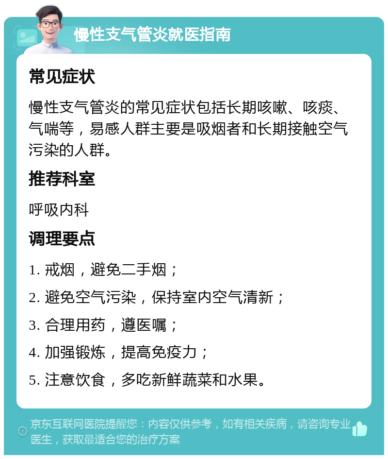 慢性支气管炎就医指南 常见症状 慢性支气管炎的常见症状包括长期咳嗽、咳痰、气喘等，易感人群主要是吸烟者和长期接触空气污染的人群。 推荐科室 呼吸内科 调理要点 1. 戒烟，避免二手烟； 2. 避免空气污染，保持室内空气清新； 3. 合理用药，遵医嘱； 4. 加强锻炼，提高免疫力； 5. 注意饮食，多吃新鲜蔬菜和水果。