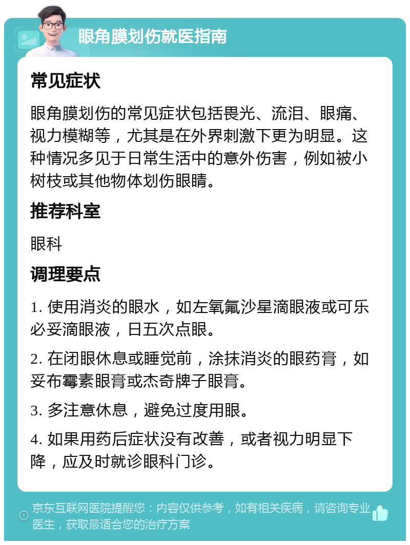 眼角膜划伤就医指南 常见症状 眼角膜划伤的常见症状包括畏光、流泪、眼痛、视力模糊等，尤其是在外界刺激下更为明显。这种情况多见于日常生活中的意外伤害，例如被小树枝或其他物体划伤眼睛。 推荐科室 眼科 调理要点 1. 使用消炎的眼水，如左氧氟沙星滴眼液或可乐必妥滴眼液，日五次点眼。 2. 在闭眼休息或睡觉前，涂抹消炎的眼药膏，如妥布霉素眼膏或杰奇牌子眼膏。 3. 多注意休息，避免过度用眼。 4. 如果用药后症状没有改善，或者视力明显下降，应及时就诊眼科门诊。