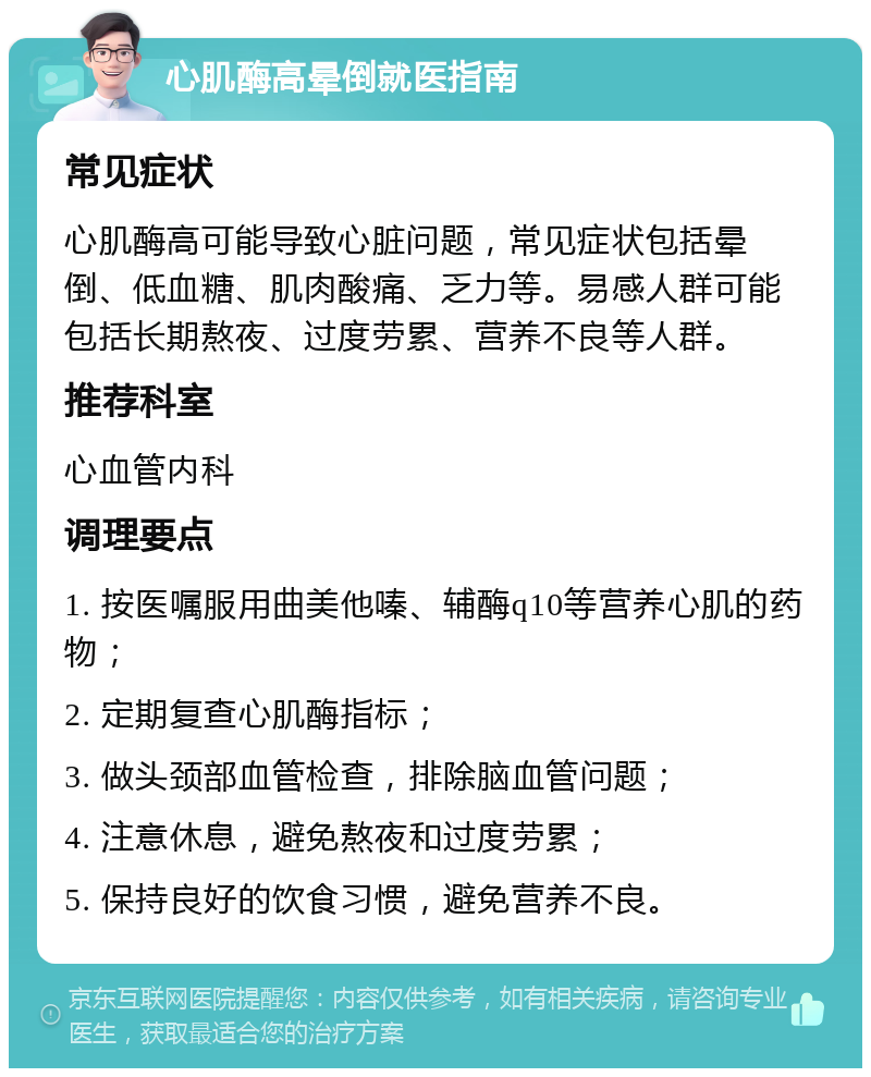 心肌酶高晕倒就医指南 常见症状 心肌酶高可能导致心脏问题，常见症状包括晕倒、低血糖、肌肉酸痛、乏力等。易感人群可能包括长期熬夜、过度劳累、营养不良等人群。 推荐科室 心血管内科 调理要点 1. 按医嘱服用曲美他嗪、辅酶q10等营养心肌的药物； 2. 定期复查心肌酶指标； 3. 做头颈部血管检查，排除脑血管问题； 4. 注意休息，避免熬夜和过度劳累； 5. 保持良好的饮食习惯，避免营养不良。