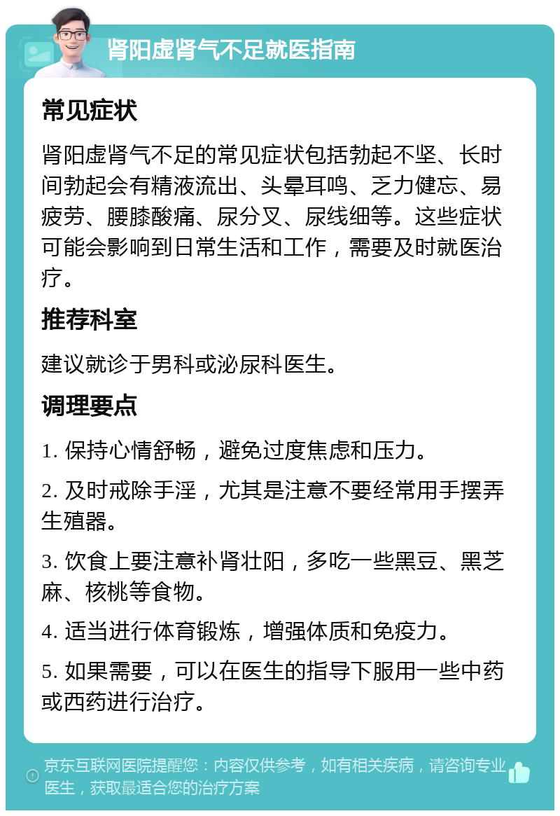 肾阳虚肾气不足就医指南 常见症状 肾阳虚肾气不足的常见症状包括勃起不坚、长时间勃起会有精液流出、头晕耳鸣、乏力健忘、易疲劳、腰膝酸痛、尿分叉、尿线细等。这些症状可能会影响到日常生活和工作，需要及时就医治疗。 推荐科室 建议就诊于男科或泌尿科医生。 调理要点 1. 保持心情舒畅，避免过度焦虑和压力。 2. 及时戒除手淫，尤其是注意不要经常用手摆弄生殖器。 3. 饮食上要注意补肾壮阳，多吃一些黑豆、黑芝麻、核桃等食物。 4. 适当进行体育锻炼，增强体质和免疫力。 5. 如果需要，可以在医生的指导下服用一些中药或西药进行治疗。