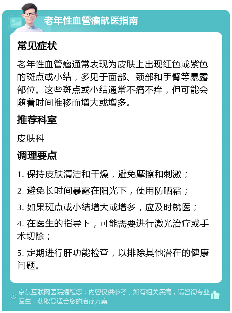 老年性血管瘤就医指南 常见症状 老年性血管瘤通常表现为皮肤上出现红色或紫色的斑点或小结，多见于面部、颈部和手臂等暴露部位。这些斑点或小结通常不痛不痒，但可能会随着时间推移而增大或增多。 推荐科室 皮肤科 调理要点 1. 保持皮肤清洁和干燥，避免摩擦和刺激； 2. 避免长时间暴露在阳光下，使用防晒霜； 3. 如果斑点或小结增大或增多，应及时就医； 4. 在医生的指导下，可能需要进行激光治疗或手术切除； 5. 定期进行肝功能检查，以排除其他潜在的健康问题。