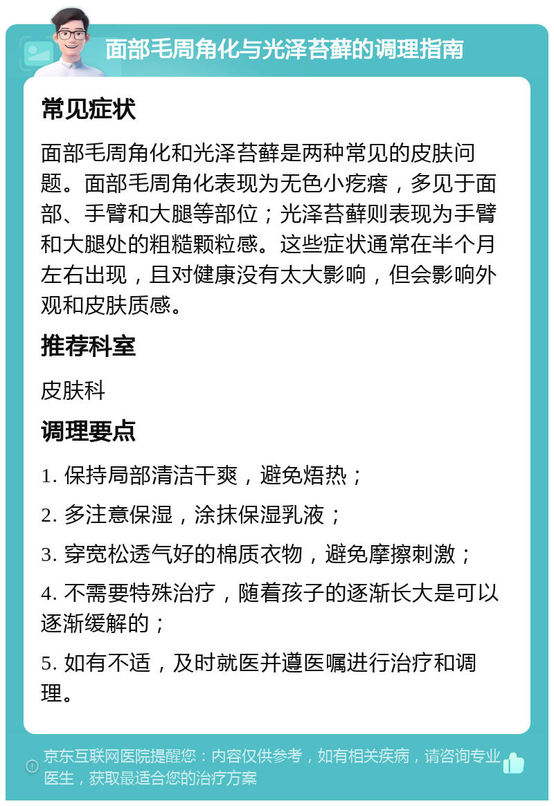 面部毛周角化与光泽苔藓的调理指南 常见症状 面部毛周角化和光泽苔藓是两种常见的皮肤问题。面部毛周角化表现为无色小疙瘩，多见于面部、手臂和大腿等部位；光泽苔藓则表现为手臂和大腿处的粗糙颗粒感。这些症状通常在半个月左右出现，且对健康没有太大影响，但会影响外观和皮肤质感。 推荐科室 皮肤科 调理要点 1. 保持局部清洁干爽，避免焐热； 2. 多注意保湿，涂抹保湿乳液； 3. 穿宽松透气好的棉质衣物，避免摩擦刺激； 4. 不需要特殊治疗，随着孩子的逐渐长大是可以逐渐缓解的； 5. 如有不适，及时就医并遵医嘱进行治疗和调理。