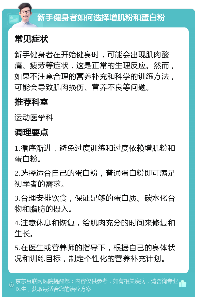 新手健身者如何选择增肌粉和蛋白粉 常见症状 新手健身者在开始健身时，可能会出现肌肉酸痛、疲劳等症状，这是正常的生理反应。然而，如果不注意合理的营养补充和科学的训练方法，可能会导致肌肉损伤、营养不良等问题。 推荐科室 运动医学科 调理要点 1.循序渐进，避免过度训练和过度依赖增肌粉和蛋白粉。 2.选择适合自己的蛋白粉，普通蛋白粉即可满足初学者的需求。 3.合理安排饮食，保证足够的蛋白质、碳水化合物和脂肪的摄入。 4.注意休息和恢复，给肌肉充分的时间来修复和生长。 5.在医生或营养师的指导下，根据自己的身体状况和训练目标，制定个性化的营养补充计划。