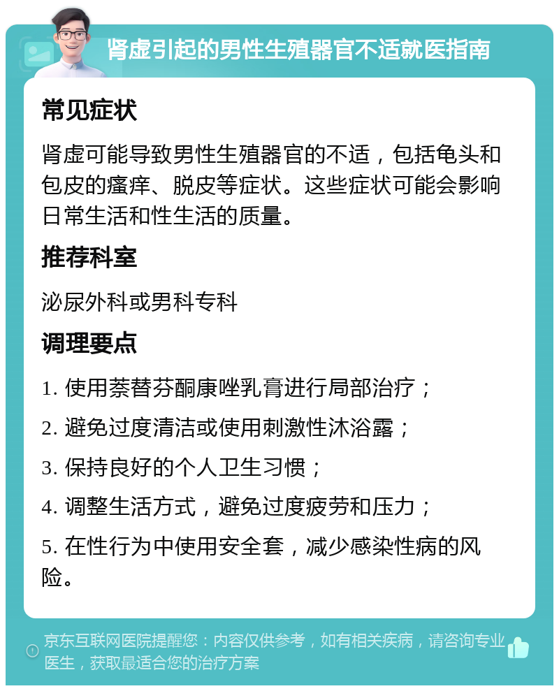 肾虚引起的男性生殖器官不适就医指南 常见症状 肾虚可能导致男性生殖器官的不适，包括龟头和包皮的瘙痒、脱皮等症状。这些症状可能会影响日常生活和性生活的质量。 推荐科室 泌尿外科或男科专科 调理要点 1. 使用萘替芬酮康唑乳膏进行局部治疗； 2. 避免过度清洁或使用刺激性沐浴露； 3. 保持良好的个人卫生习惯； 4. 调整生活方式，避免过度疲劳和压力； 5. 在性行为中使用安全套，减少感染性病的风险。