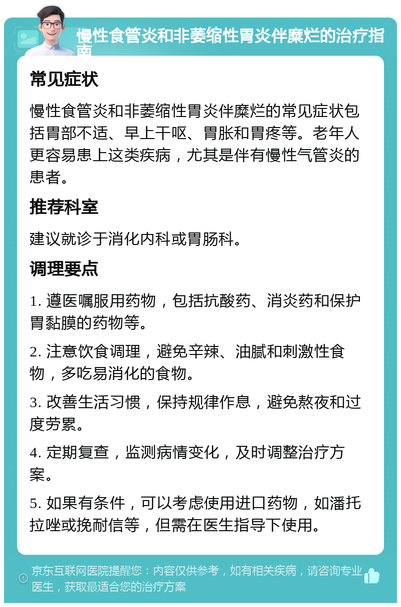 慢性食管炎和非萎缩性胃炎伴糜烂的治疗指南 常见症状 慢性食管炎和非萎缩性胃炎伴糜烂的常见症状包括胃部不适、早上干呕、胃胀和胃疼等。老年人更容易患上这类疾病，尤其是伴有慢性气管炎的患者。 推荐科室 建议就诊于消化内科或胃肠科。 调理要点 1. 遵医嘱服用药物，包括抗酸药、消炎药和保护胃黏膜的药物等。 2. 注意饮食调理，避免辛辣、油腻和刺激性食物，多吃易消化的食物。 3. 改善生活习惯，保持规律作息，避免熬夜和过度劳累。 4. 定期复查，监测病情变化，及时调整治疗方案。 5. 如果有条件，可以考虑使用进口药物，如潘托拉唑或挽耐信等，但需在医生指导下使用。