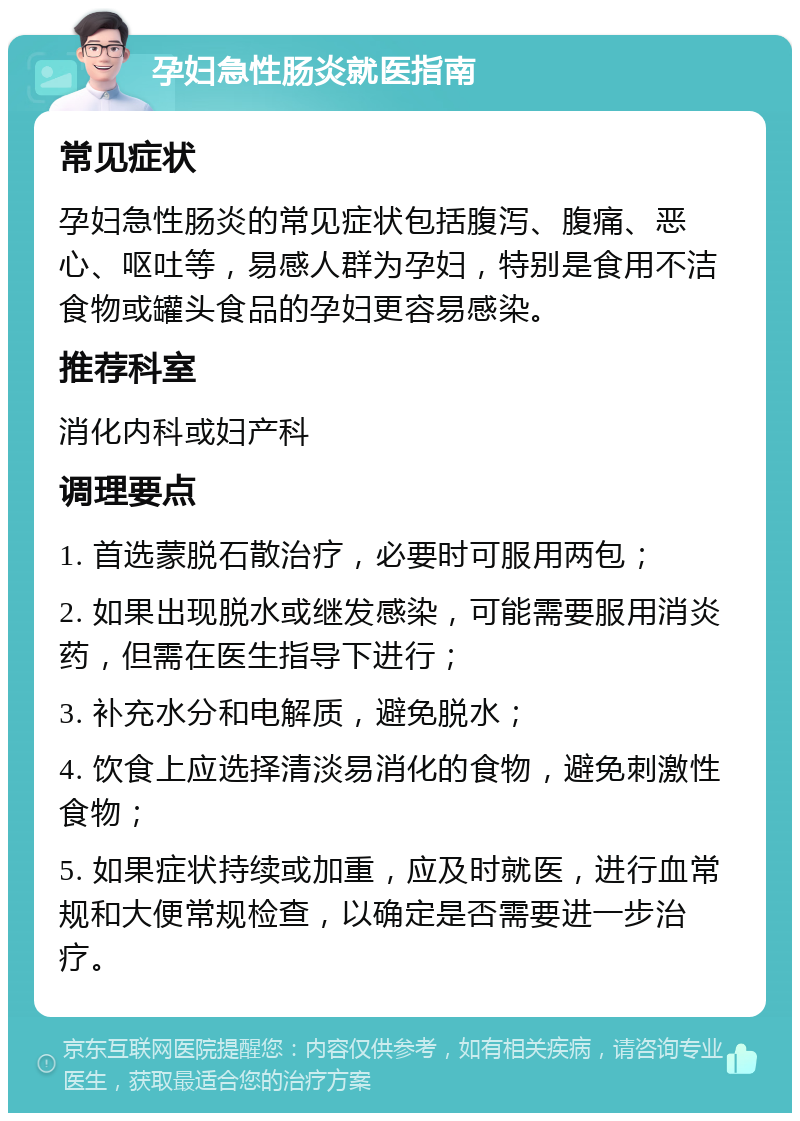 孕妇急性肠炎就医指南 常见症状 孕妇急性肠炎的常见症状包括腹泻、腹痛、恶心、呕吐等，易感人群为孕妇，特别是食用不洁食物或罐头食品的孕妇更容易感染。 推荐科室 消化内科或妇产科 调理要点 1. 首选蒙脱石散治疗，必要时可服用两包； 2. 如果出现脱水或继发感染，可能需要服用消炎药，但需在医生指导下进行； 3. 补充水分和电解质，避免脱水； 4. 饮食上应选择清淡易消化的食物，避免刺激性食物； 5. 如果症状持续或加重，应及时就医，进行血常规和大便常规检查，以确定是否需要进一步治疗。