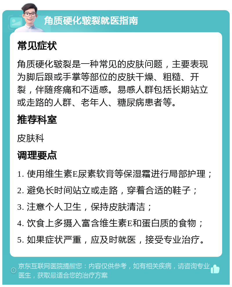 角质硬化皲裂就医指南 常见症状 角质硬化皲裂是一种常见的皮肤问题，主要表现为脚后跟或手掌等部位的皮肤干燥、粗糙、开裂，伴随疼痛和不适感。易感人群包括长期站立或走路的人群、老年人、糖尿病患者等。 推荐科室 皮肤科 调理要点 1. 使用维生素E尿素软膏等保湿霜进行局部护理； 2. 避免长时间站立或走路，穿着合适的鞋子； 3. 注意个人卫生，保持皮肤清洁； 4. 饮食上多摄入富含维生素E和蛋白质的食物； 5. 如果症状严重，应及时就医，接受专业治疗。