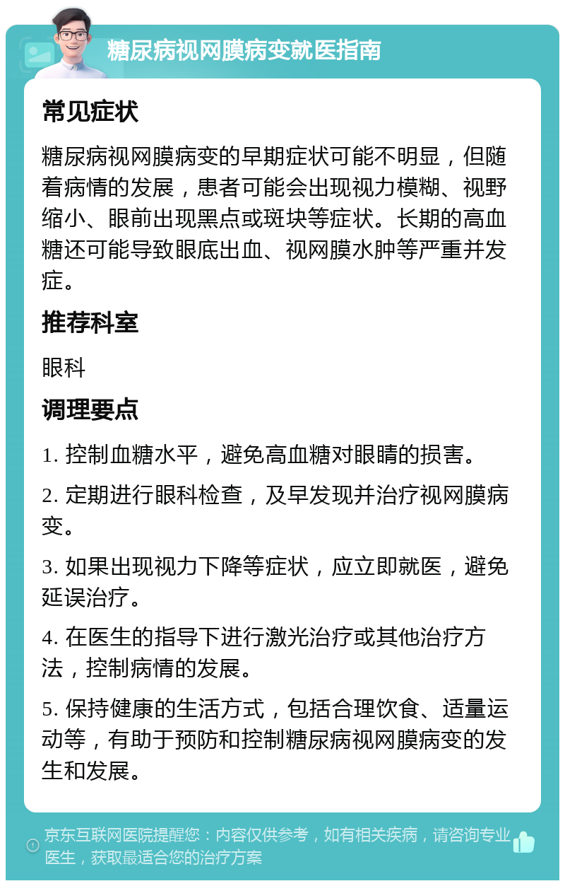 糖尿病视网膜病变就医指南 常见症状 糖尿病视网膜病变的早期症状可能不明显，但随着病情的发展，患者可能会出现视力模糊、视野缩小、眼前出现黑点或斑块等症状。长期的高血糖还可能导致眼底出血、视网膜水肿等严重并发症。 推荐科室 眼科 调理要点 1. 控制血糖水平，避免高血糖对眼睛的损害。 2. 定期进行眼科检查，及早发现并治疗视网膜病变。 3. 如果出现视力下降等症状，应立即就医，避免延误治疗。 4. 在医生的指导下进行激光治疗或其他治疗方法，控制病情的发展。 5. 保持健康的生活方式，包括合理饮食、适量运动等，有助于预防和控制糖尿病视网膜病变的发生和发展。