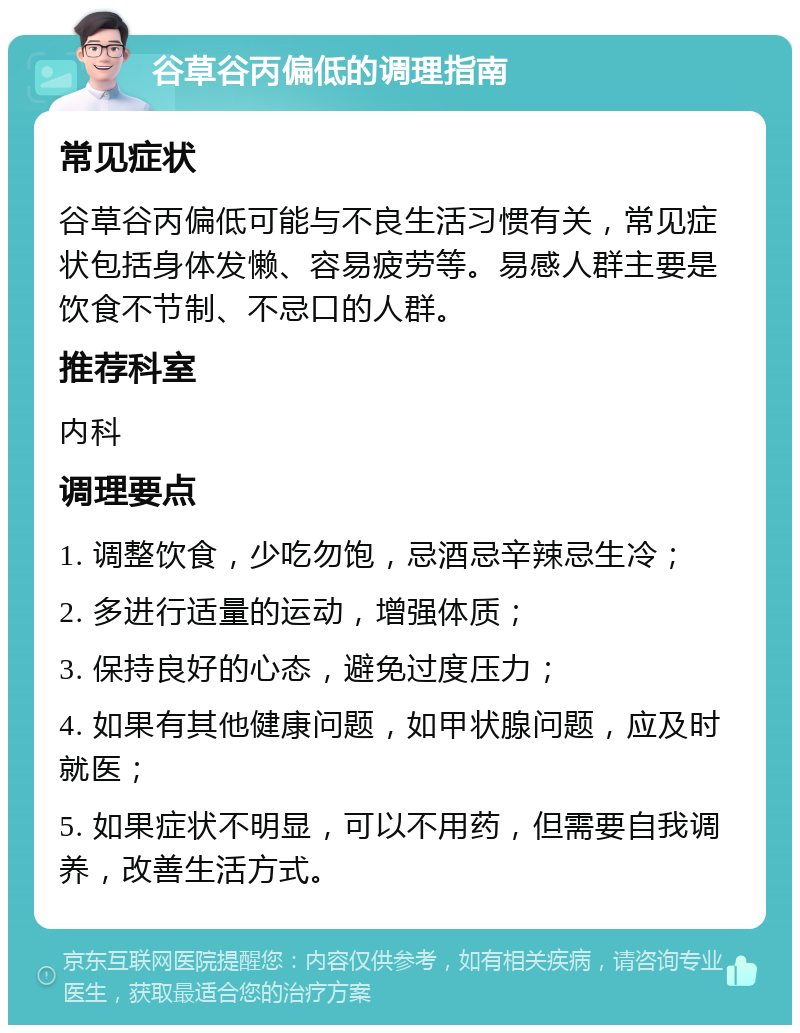 谷草谷丙偏低的调理指南 常见症状 谷草谷丙偏低可能与不良生活习惯有关，常见症状包括身体发懒、容易疲劳等。易感人群主要是饮食不节制、不忌口的人群。 推荐科室 内科 调理要点 1. 调整饮食，少吃勿饱，忌酒忌辛辣忌生冷； 2. 多进行适量的运动，增强体质； 3. 保持良好的心态，避免过度压力； 4. 如果有其他健康问题，如甲状腺问题，应及时就医； 5. 如果症状不明显，可以不用药，但需要自我调养，改善生活方式。