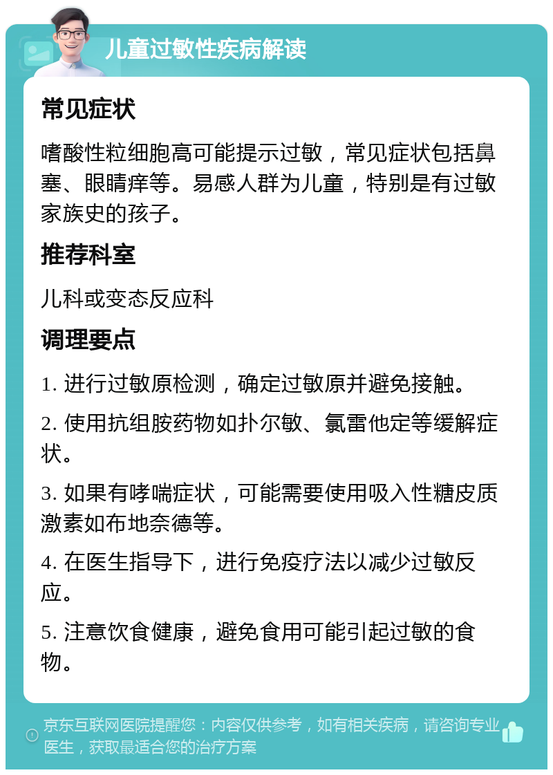 儿童过敏性疾病解读 常见症状 嗜酸性粒细胞高可能提示过敏，常见症状包括鼻塞、眼睛痒等。易感人群为儿童，特别是有过敏家族史的孩子。 推荐科室 儿科或变态反应科 调理要点 1. 进行过敏原检测，确定过敏原并避免接触。 2. 使用抗组胺药物如扑尔敏、氯雷他定等缓解症状。 3. 如果有哮喘症状，可能需要使用吸入性糖皮质激素如布地奈德等。 4. 在医生指导下，进行免疫疗法以减少过敏反应。 5. 注意饮食健康，避免食用可能引起过敏的食物。