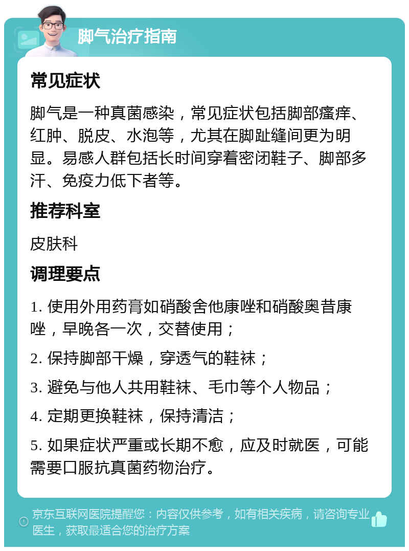 脚气治疗指南 常见症状 脚气是一种真菌感染，常见症状包括脚部瘙痒、红肿、脱皮、水泡等，尤其在脚趾缝间更为明显。易感人群包括长时间穿着密闭鞋子、脚部多汗、免疫力低下者等。 推荐科室 皮肤科 调理要点 1. 使用外用药膏如硝酸舍他康唑和硝酸奥昔康唑，早晚各一次，交替使用； 2. 保持脚部干燥，穿透气的鞋袜； 3. 避免与他人共用鞋袜、毛巾等个人物品； 4. 定期更换鞋袜，保持清洁； 5. 如果症状严重或长期不愈，应及时就医，可能需要口服抗真菌药物治疗。