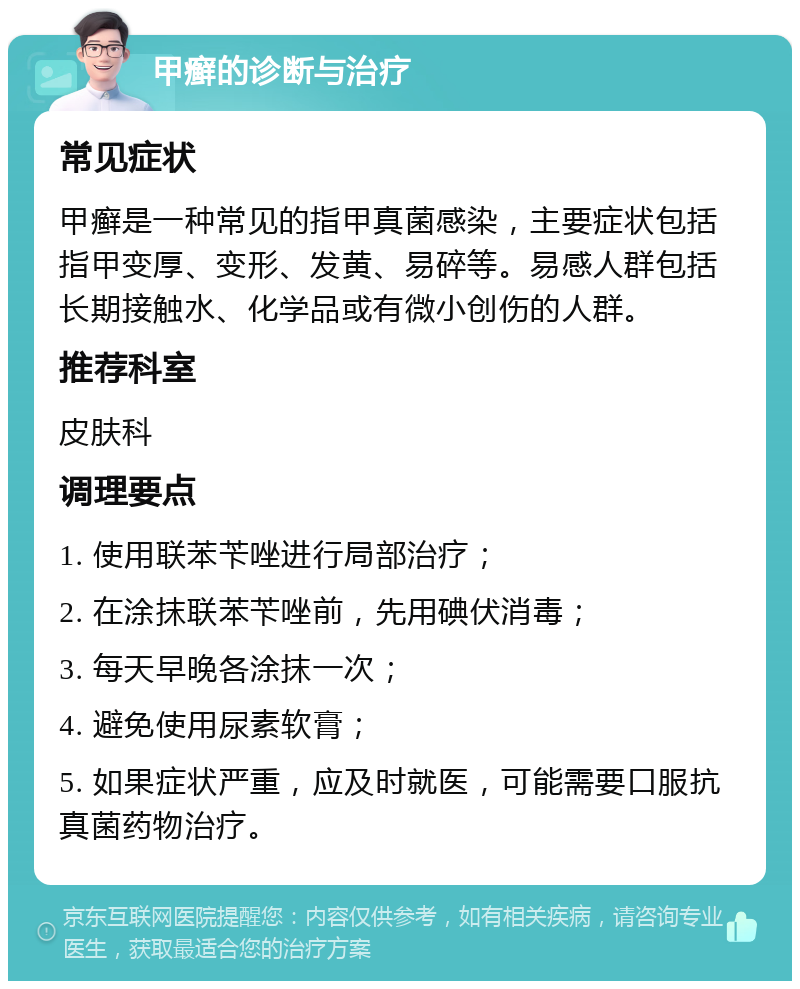 甲癣的诊断与治疗 常见症状 甲癣是一种常见的指甲真菌感染，主要症状包括指甲变厚、变形、发黄、易碎等。易感人群包括长期接触水、化学品或有微小创伤的人群。 推荐科室 皮肤科 调理要点 1. 使用联苯苄唑进行局部治疗； 2. 在涂抹联苯苄唑前，先用碘伏消毒； 3. 每天早晚各涂抹一次； 4. 避免使用尿素软膏； 5. 如果症状严重，应及时就医，可能需要口服抗真菌药物治疗。