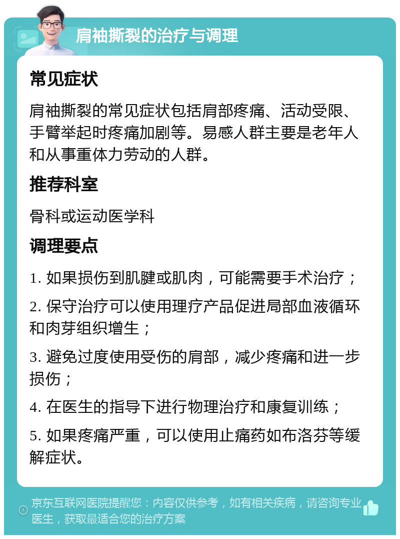 肩袖撕裂的治疗与调理 常见症状 肩袖撕裂的常见症状包括肩部疼痛、活动受限、手臂举起时疼痛加剧等。易感人群主要是老年人和从事重体力劳动的人群。 推荐科室 骨科或运动医学科 调理要点 1. 如果损伤到肌腱或肌肉，可能需要手术治疗； 2. 保守治疗可以使用理疗产品促进局部血液循环和肉芽组织增生； 3. 避免过度使用受伤的肩部，减少疼痛和进一步损伤； 4. 在医生的指导下进行物理治疗和康复训练； 5. 如果疼痛严重，可以使用止痛药如布洛芬等缓解症状。