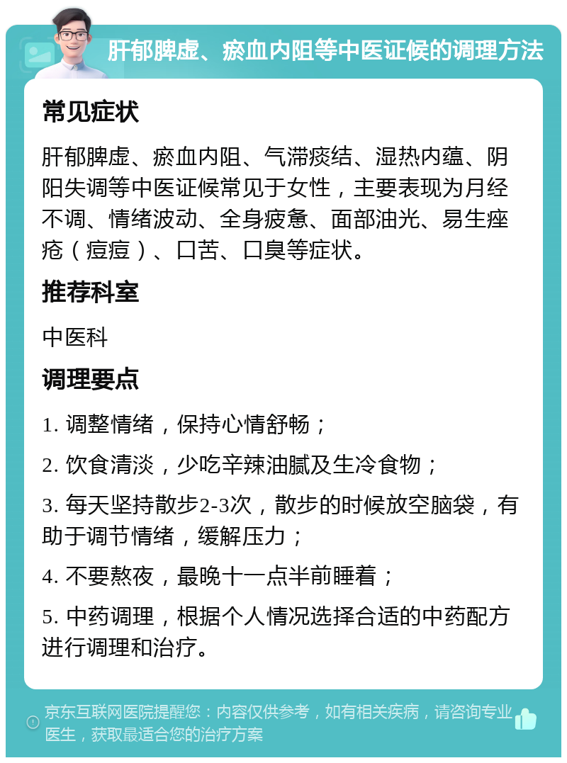 肝郁脾虚、瘀血内阻等中医证候的调理方法 常见症状 肝郁脾虚、瘀血内阻、气滞痰结、湿热内蕴、阴阳失调等中医证候常见于女性，主要表现为月经不调、情绪波动、全身疲惫、面部油光、易生痤疮（痘痘）、口苦、口臭等症状。 推荐科室 中医科 调理要点 1. 调整情绪，保持心情舒畅； 2. 饮食清淡，少吃辛辣油腻及生冷食物； 3. 每天坚持散步2-3次，散步的时候放空脑袋，有助于调节情绪，缓解压力； 4. 不要熬夜，最晚十一点半前睡着； 5. 中药调理，根据个人情况选择合适的中药配方进行调理和治疗。